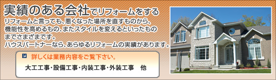 実績のある会社でリフォームをする　リフォームと言っても、悪くなった場所を直すものから、機能性を高めるもの、またスタイルを変えるといったものまでさまざまです。　ハウスパートナーなら、あらゆるリフォームの実績があります。　詳しくは業務内容をご覧下さい。　大工工事・設備工事・内装工事・外装工事　他